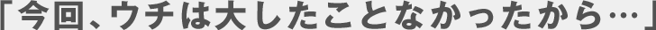 「今回、ウチは大したことなかったから…」