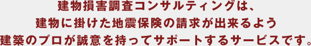 建物損害調査コンサルティングは、建物に掛けた地震保険の請求が出来るよう建築のプロが誠意を持ってサポートするサービスです。